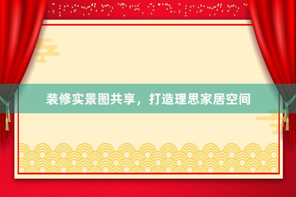 装修实景图共享,打造理思家居空间